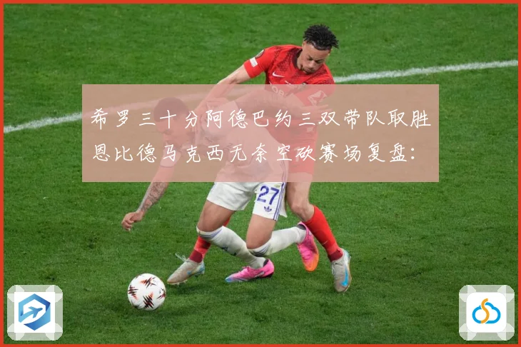 希罗三十分阿德巴约三双带队取胜恩比德马克西无奈空砍赛场复盘：最新赛事动态与深度分析
