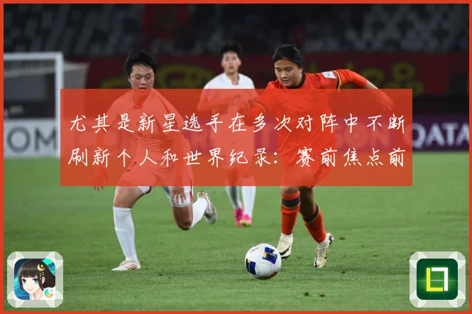 尤其是新星选手在多次对阵中不断刷新个人和世界纪录：赛前焦点前瞻：最新赛事动态与深度分析
