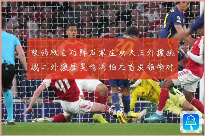 陕西联合对阵石家庄功夫三外援挑战二外援糜昊伦冯伯元首发领衔对专题观察：最新赛事动态与深度分析