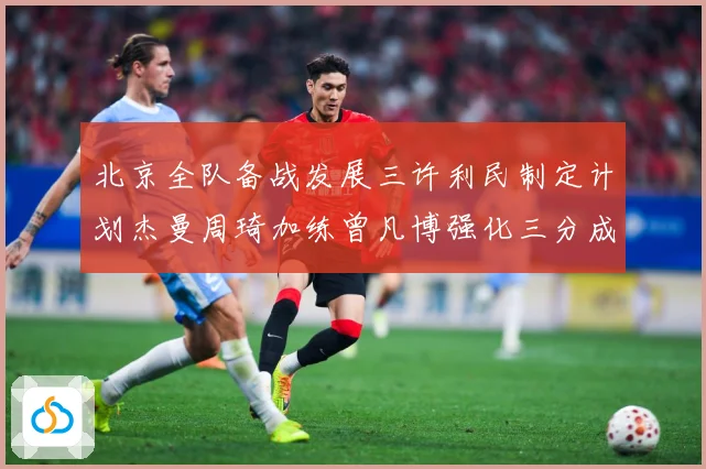 北京全队备战发展三许利民制定计划杰曼周琦加练曾凡博强化三分成长观察：最新赛事动态与深度分析