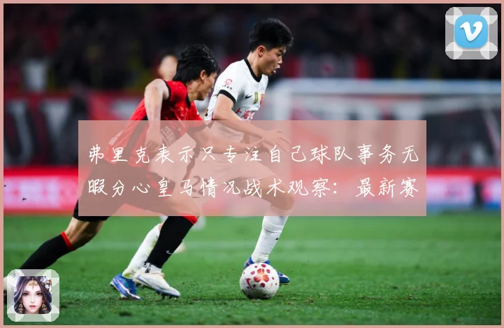 弗里克表示只专注自己球队事务无暇分心皇马情况战术观察：最新赛事动态与深度分析