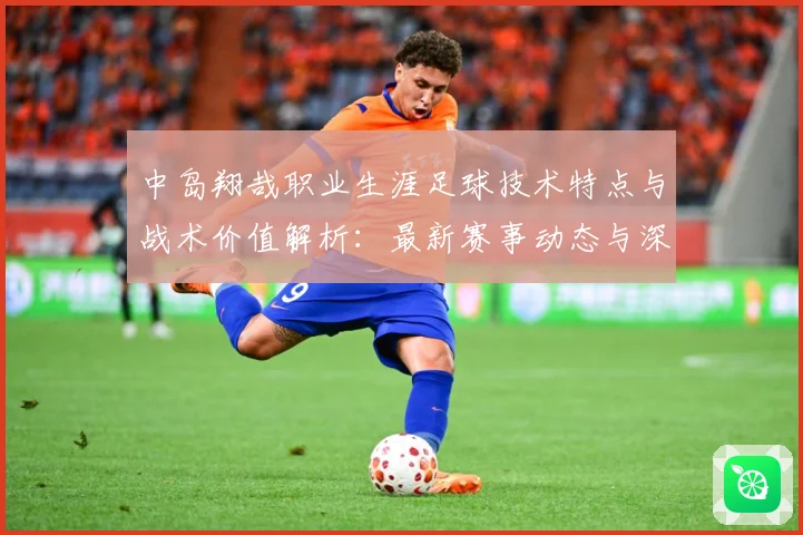 中岛翔哉职业生涯足球技术特点与战术价值解析：最新赛事动态与深度分析