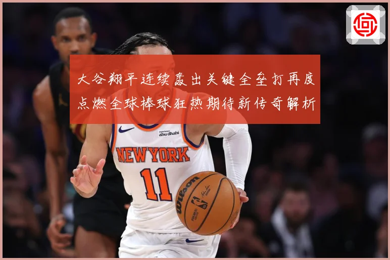 大谷翔平连续轰出关键全垒打再度点燃全球棒球狂热期待新传奇解析：最新赛事动态与深度分析