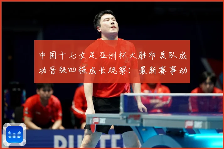 中国十七女足亚洲杯大胜印度队成功晋级四强成长观察：最新赛事动态与深度分析